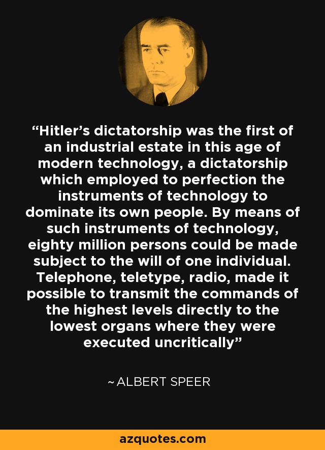 Hitler's dictatorship was the first of an industrial estate in this age of modern technology, a dictatorship which employed to perfection the instruments of technology to dominate its own people. By means of such instruments of technology, eighty million persons could be made subject to the will of one individual. Telephone, teletype, radio, made it possible to transmit the commands of the highest levels directly to the lowest organs where they were executed uncritically - Albert Speer