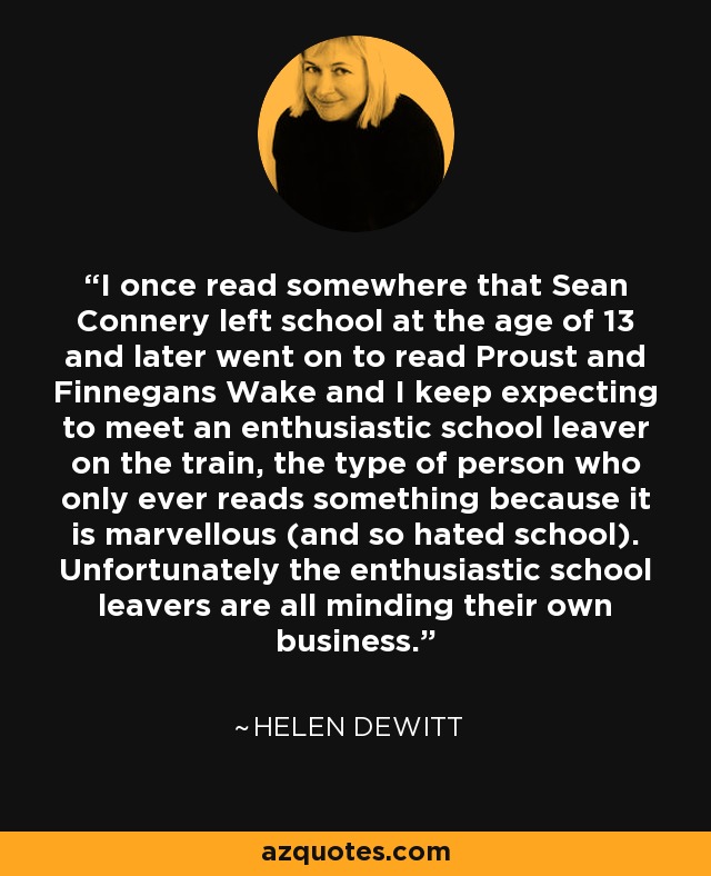 I once read somewhere that Sean Connery left school at the age of 13 and later went on to read Proust and Finnegans Wake and I keep expecting to meet an enthusiastic school leaver on the train, the type of person who only ever reads something because it is marvellous (and so hated school). Unfortunately the enthusiastic school leavers are all minding their own business. - Helen DeWitt