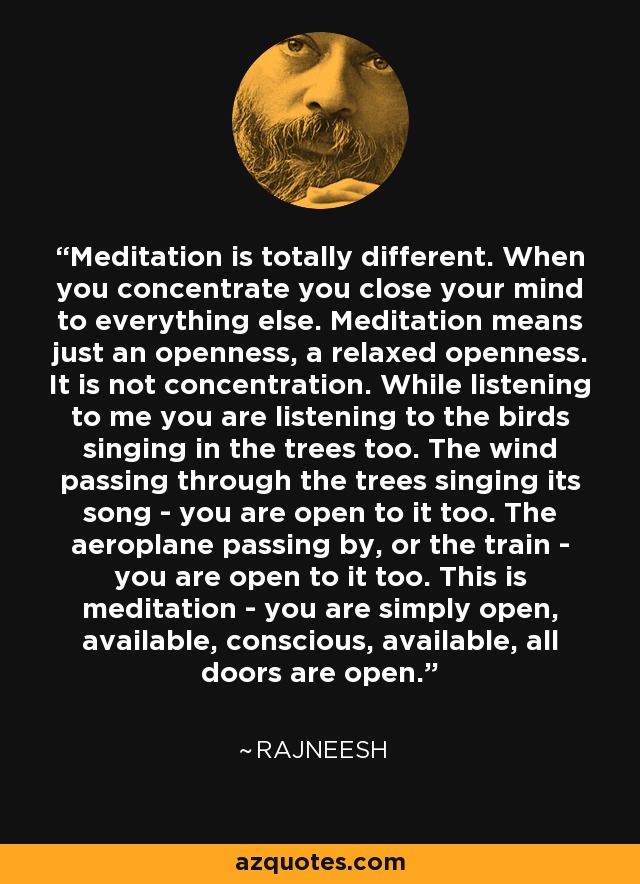 Meditation is totally different. When you concentrate you close your mind to everything else. Meditation means just an openness, a relaxed openness. It is not concentration. While listening to me you are listening to the birds singing in the trees too. The wind passing through the trees singing its song - you are open to it too. The aeroplane passing by, or the train - you are open to it too. This is meditation - you are simply open, available, conscious, available, all doors are open. - Rajneesh