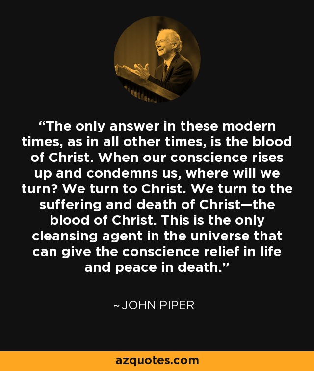 The only answer in these modern times, as in all other times, is the blood of Christ. When our conscience rises up and condemns us, where will we turn? We turn to Christ. We turn to the suffering and death of Christ—the blood of Christ. This is the only cleansing agent in the universe that can give the conscience relief in life and peace in death. - John Piper