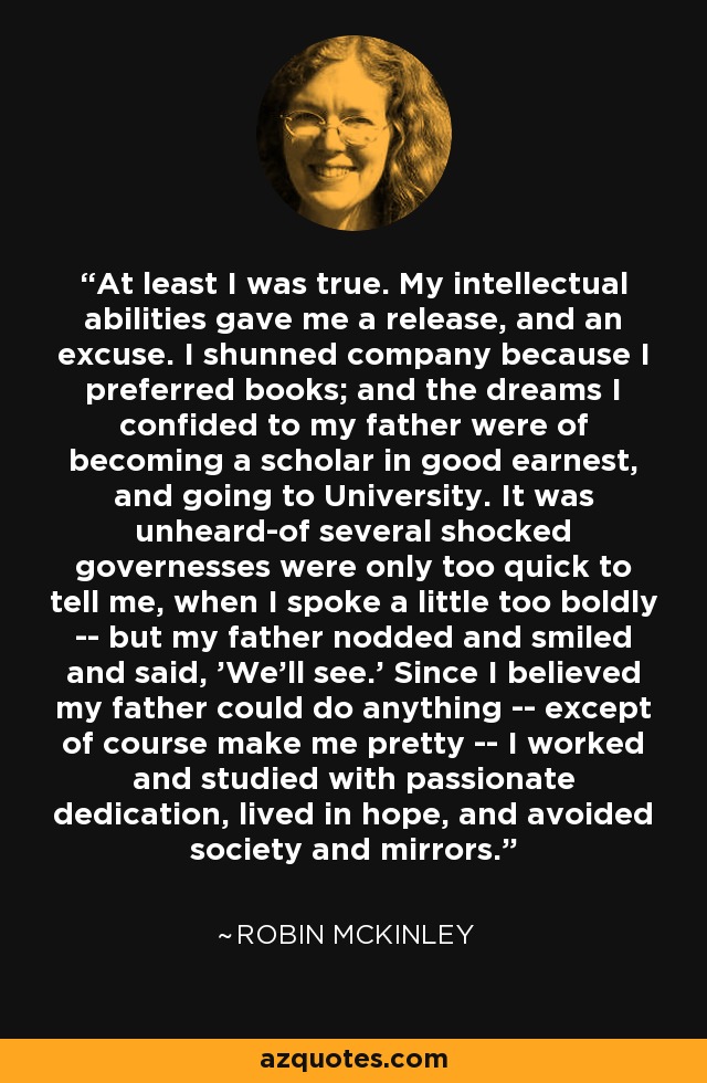 At least I was true. My intellectual abilities gave me a release, and an excuse. I shunned company because I preferred books; and the dreams I confided to my father were of becoming a scholar in good earnest, and going to University. It was unheard-of several shocked governesses were only too quick to tell me, when I spoke a little too boldly -- but my father nodded and smiled and said, 'We'll see.' Since I believed my father could do anything -- except of course make me pretty -- I worked and studied with passionate dedication, lived in hope, and avoided society and mirrors. - Robin McKinley