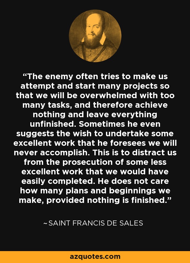 The enemy often tries to make us attempt and start many projects so that we will be overwhelmed with too many tasks, and therefore achieve nothing and leave everything unfinished. Sometimes he even suggests the wish to undertake some excellent work that he foresees we will never accomplish. This is to distract us from the prosecution of some less excellent work that we would have easily completed. He does not care how many plans and beginnings we make, provided nothing is finished. - Saint Francis de Sales