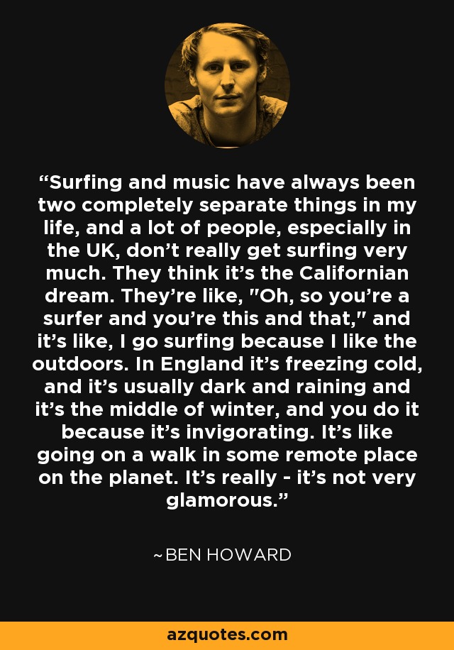 Surfing and music have always been two completely separate things in my life, and a lot of people, especially in the UK, don't really get surfing very much. They think it's the Californian dream. They're like, 