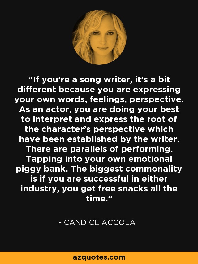 If you're a song writer, it's a bit different because you are expressing your own words, feelings, perspective. As an actor, you are doing your best to interpret and express the root of the character's perspective which have been established by the writer. There are parallels of performing. Tapping into your own emotional piggy bank. The biggest commonality is if you are successful in either industry, you get free snacks all the time. - Candice Accola