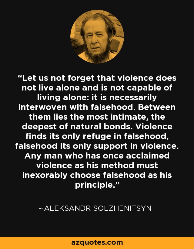 Let us not forget that violence does not live alone and is not capable of living alone: it is necessarily interwoven with falsehood. Between them lies the most intimate, the deepest of natural bonds. Violence finds its only refuge in falsehood, falsehood its only support in violence. Any man who has once acclaimed violence as his method must inexorably choose falsehood as his principle. - Aleksandr Solzhenitsyn