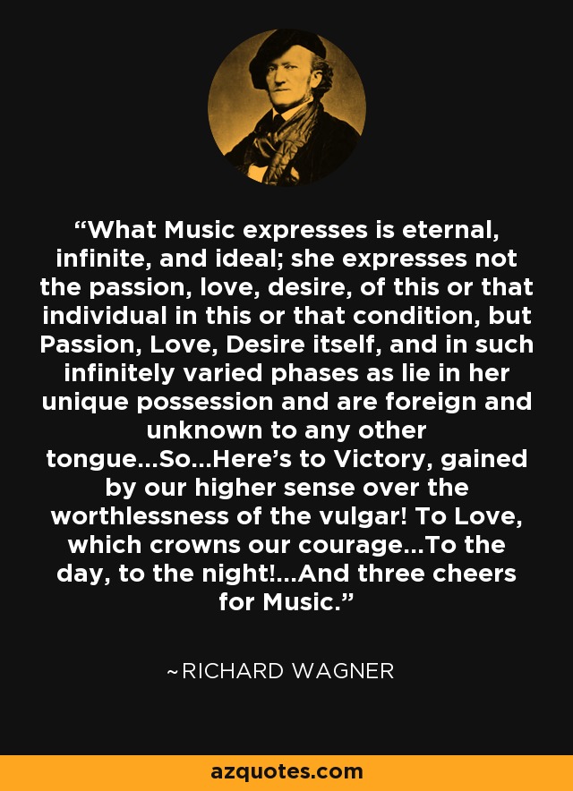 What Music expresses is eternal, infinite, and ideal; she expresses not the passion, love, desire, of this or that individual in this or that condition, but Passion, Love, Desire itself, and in such infinitely varied phases as lie in her unique possession and are foreign and unknown to any other tongue...So...Here's to Victory, gained by our higher sense over the worthlessness of the vulgar! To Love, which crowns our courage...To the day, to the night!...And three cheers for Music. - Richard Wagner