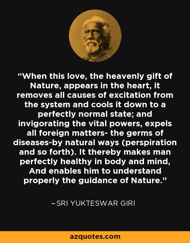 When this love, the heavenly gift of Nature, appears in the heart, it removes all causes of excitation from the system and cools it down to a perfectly normal state; and invigorating the vital powers, expels all foreign matters- the germs of diseases-by natural ways (perspiration and so forth). It thereby makes man perfectly healthy in body and mind, And enables him to understand properly the guidance of Nature. - Sri Yukteswar Giri