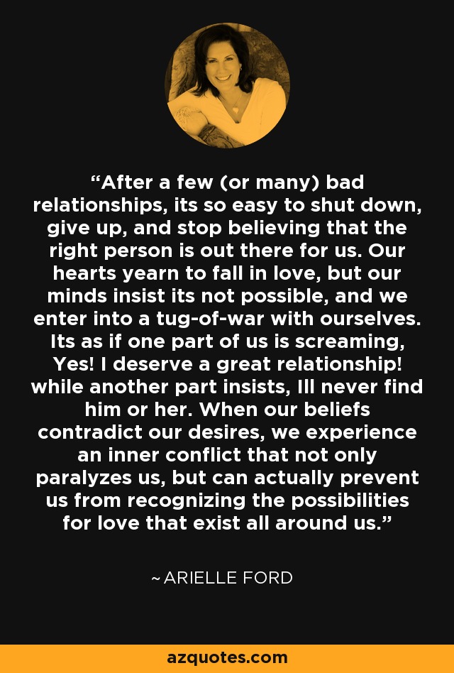 After a few (or many) bad relationships, its so easy to shut down, give up, and stop believing that the right person is out there for us. Our hearts yearn to fall in love, but our minds insist its not possible, and we enter into a tug-of-war with ourselves. Its as if one part of us is screaming, Yes! I deserve a great relationship! while another part insists, Ill never find him or her. When our beliefs contradict our desires, we experience an inner conflict that not only paralyzes us, but can actually prevent us from recognizing the possibilities for love that exist all around us. - Arielle Ford