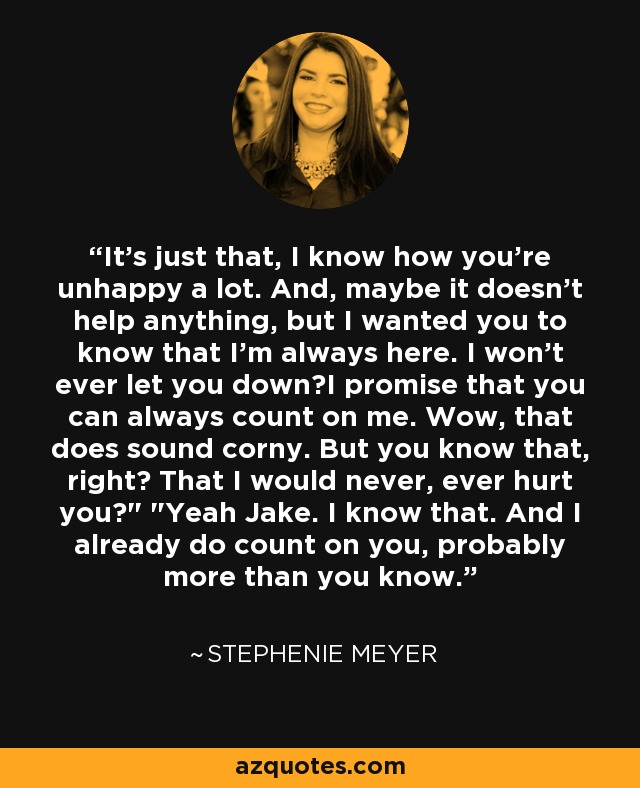 It's just that, I know how you're unhappy a lot. And, maybe it doesn't help anything, but I wanted you to know that I'm always here. I won't ever let you down―I promise that you can always count on me. Wow, that does sound corny. But you know that, right? That I would never, ever hurt you?