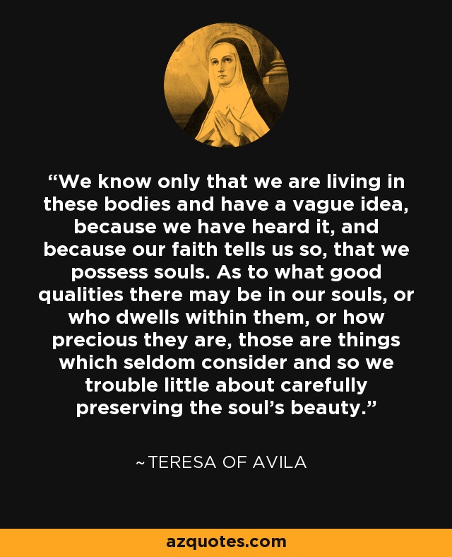 We know only that we are living in these bodies and have a vague idea, because we have heard it, and because our faith tells us so, that we possess souls. As to what good qualities there may be in our souls, or who dwells within them, or how precious they are, those are things which seldom consider and so we trouble little about carefully preserving the soul's beauty. - Teresa of Avila