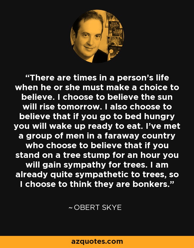 There are times in a person's life when he or she must make a choice to believe. I choose to believe the sun will rise tomorrow. I also choose to believe that if you go to bed hungry you will wake up ready to eat. I've met a group of men in a faraway country who choose to believe that if you stand on a tree stump for an hour you will gain sympathy for trees. I am already quite sympathetic to trees, so I choose to think they are bonkers. - Obert Skye