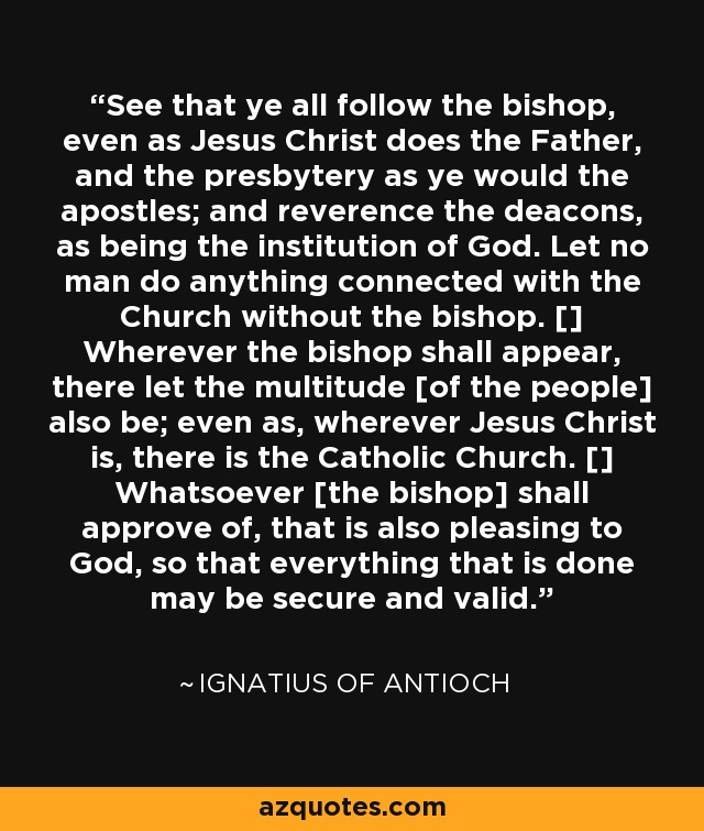 See that ye all follow the bishop, even as Jesus Christ does the Father, and the presbytery as ye would the apostles; and reverence the deacons, as being the institution of God. Let no man do anything connected with the Church without the bishop. [] Wherever the bishop shall appear, there let the multitude [of the people] also be; even as, wherever Jesus Christ is, there is the Catholic Church. [] Whatsoever [the bishop] shall approve of, that is also pleasing to God, so that everything that is done may be secure and valid. - Ignatius of Antioch