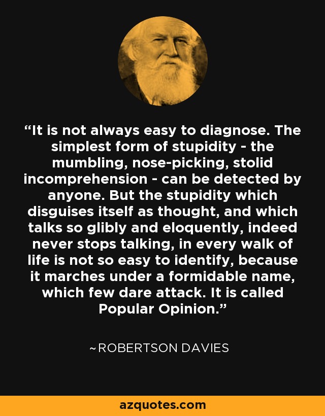 It is not always easy to diagnose. The simplest form of stupidity - the mumbling, nose-picking, stolid incomprehension - can be detected by anyone. But the stupidity which disguises itself as thought, and which talks so glibly and eloquently, indeed never stops talking, in every walk of life is not so easy to identify, because it marches under a formidable name, which few dare attack. It is called Popular Opinion. - Robertson Davies