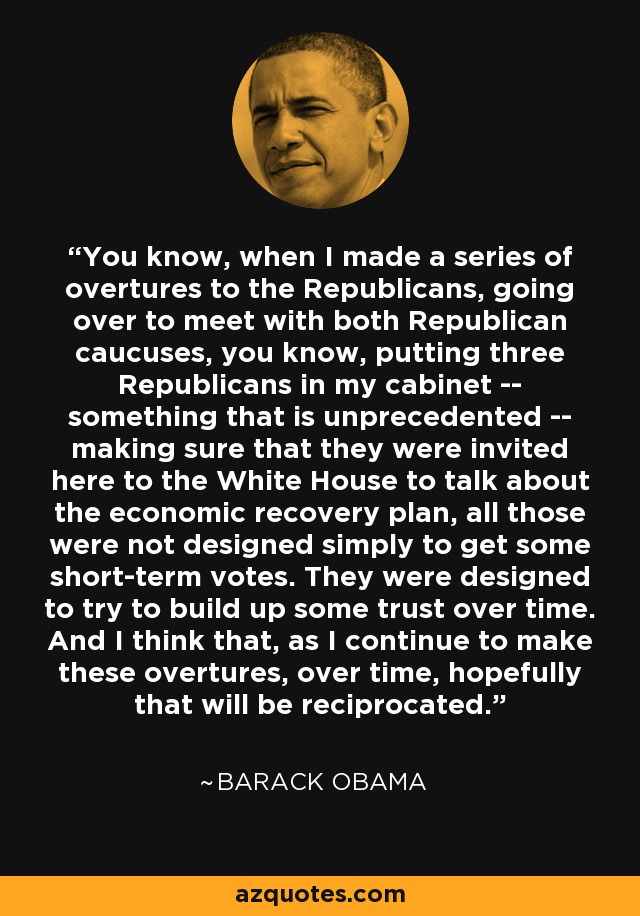 You know, when I made a series of overtures to the Republicans, going over to meet with both Republican caucuses, you know, putting three Republicans in my cabinet -- something that is unprecedented -- making sure that they were invited here to the White House to talk about the economic recovery plan, all those were not designed simply to get some short-term votes. They were designed to try to build up some trust over time. And I think that, as I continue to make these overtures, over time, hopefully that will be reciprocated. - Barack Obama