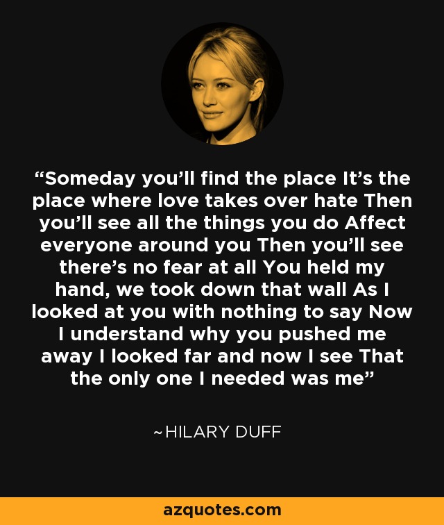 Someday you'll find the place It's the place where love takes over hate Then you'll see all the things you do Affect everyone around you Then you'll see there's no fear at all You held my hand, we took down that wall As I looked at you with nothing to say Now I understand why you pushed me away I looked far and now I see That the only one I needed was me - Hilary Duff