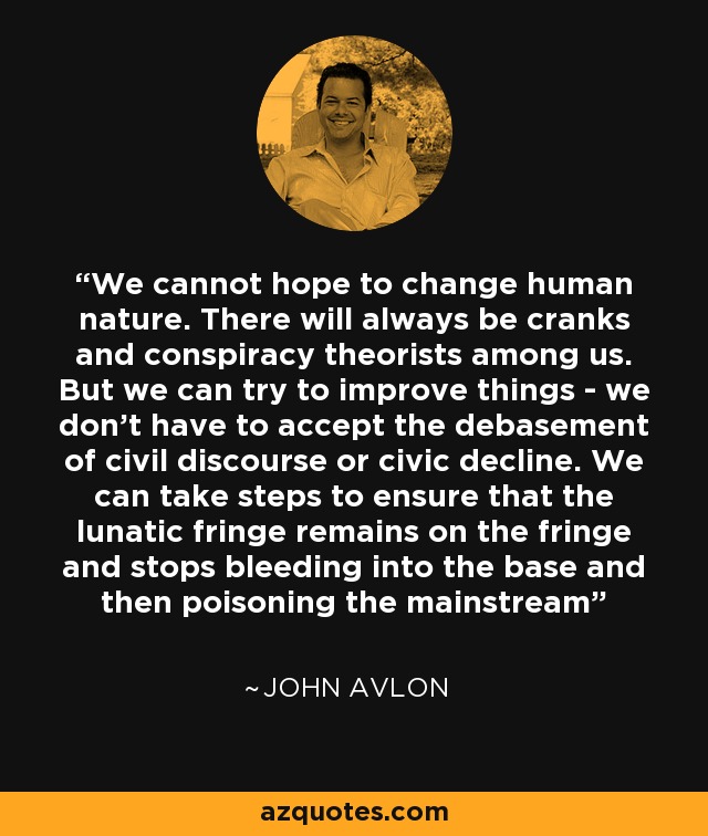 We cannot hope to change human nature. There will always be cranks and conspiracy theorists among us. But we can try to improve things - we don't have to accept the debasement of civil discourse or civic decline. We can take steps to ensure that the lunatic fringe remains on the fringe and stops bleeding into the base and then poisoning the mainstream - John Avlon