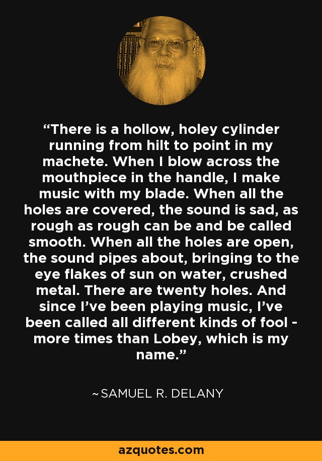 There is a hollow, holey cylinder running from hilt to point in my machete. When I blow across the mouthpiece in the handle, I make music with my blade. When all the holes are covered, the sound is sad, as rough as rough can be and be called smooth. When all the holes are open, the sound pipes about, bringing to the eye flakes of sun on water, crushed metal. There are twenty holes. And since I've been playing music, I've been called all different kinds of fool - more times than Lobey, which is my name. - Samuel R. Delany