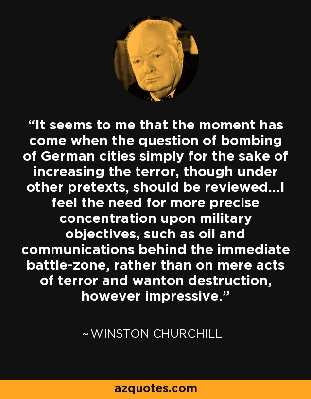 It seems to me that the moment has come when the question of bombing of German cities simply for the sake of increasing the terror, though under other pretexts, should be reviewed...I feel the need for more precise concentration upon military objectives, such as oil and communications behind the immediate battle-zone, rather than on mere acts of terror and wanton destruction, however impressive. - Winston Churchill