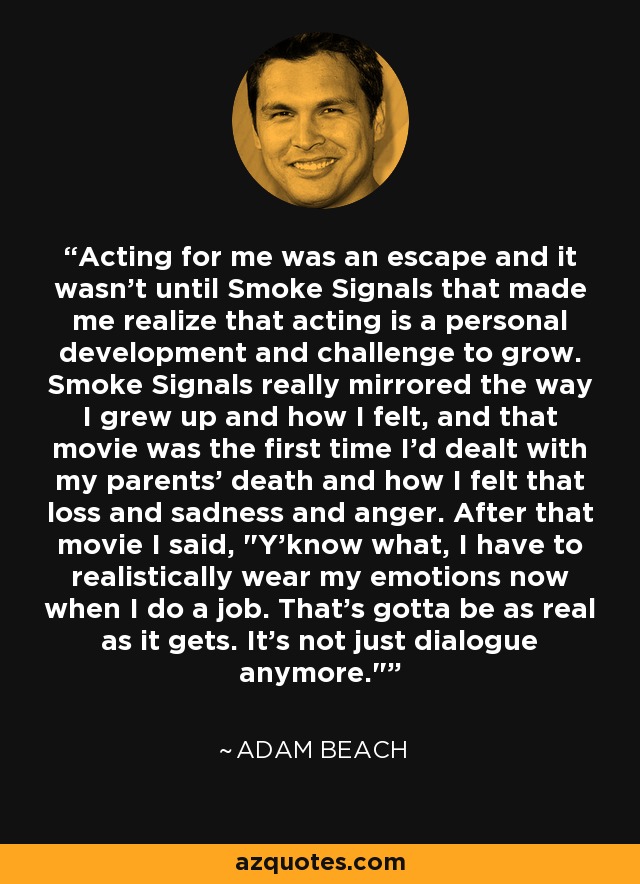 Acting for me was an escape and it wasn't until Smoke Signals that made me realize that acting is a personal development and challenge to grow. Smoke Signals really mirrored the way I grew up and how I felt, and that movie was the first time I'd dealt with my parents' death and how I felt that loss and sadness and anger. After that movie I said, 