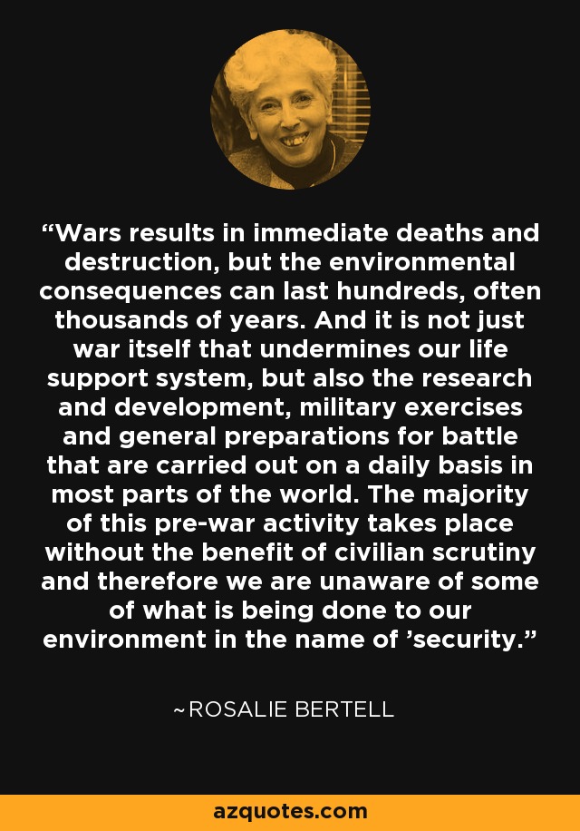 Wars results in immediate deaths and destruction, but the environmental consequences can last hundreds, often thousands of years. And it is not just war itself that undermines our life support system, but also the research and development, military exercises and general preparations for battle that are carried out on a daily basis in most parts of the world. The majority of this pre-war activity takes place without the benefit of civilian scrutiny and therefore we are unaware of some of what is being done to our environment in the name of 'security. - Rosalie Bertell