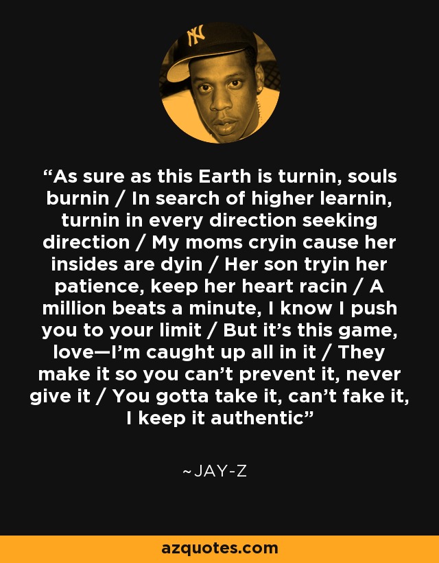 As sure as this Earth is turnin, souls burnin / In search of higher learnin, turnin in every direction seeking direction / My moms cryin cause her insides are dyin / Her son tryin her patience, keep her heart racin / A million beats a minute, I know I push you to your limit / But it's this game, love—I'm caught up all in it / They make it so you can't prevent it, never give it / You gotta take it, can't fake it, I keep it authentic - Jay-Z