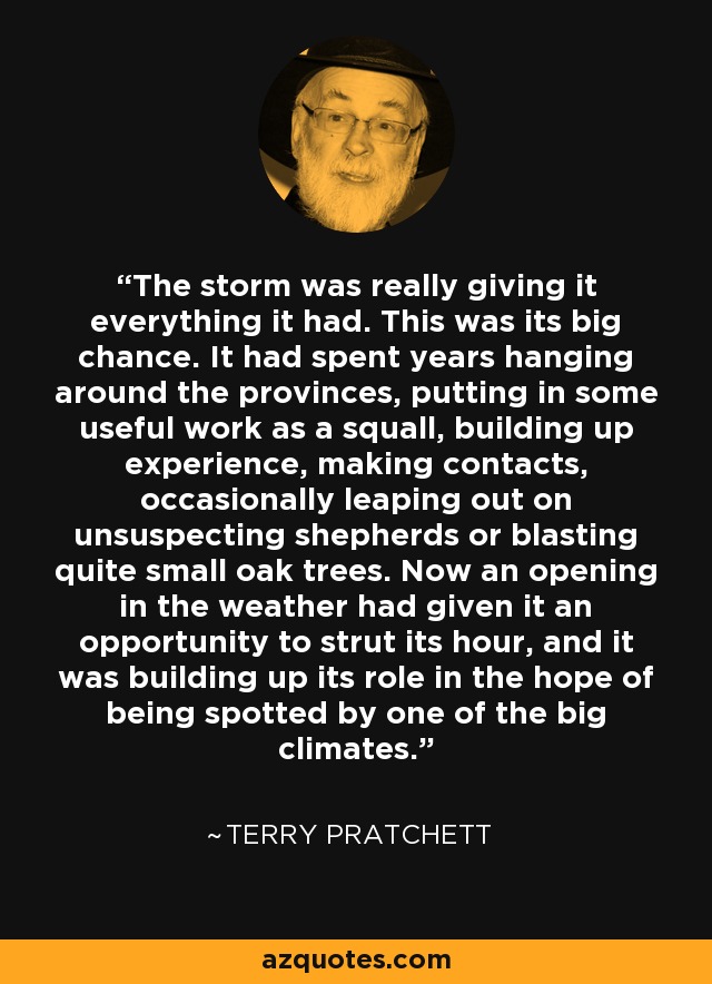 The storm was really giving it everything it had. This was its big chance. It had spent years hanging around the provinces, putting in some useful work as a squall, building up experience, making contacts, occasionally leaping out on unsuspecting shepherds or blasting quite small oak trees. Now an opening in the weather had given it an opportunity to strut its hour, and it was building up its role in the hope of being spotted by one of the big climates. - Terry Pratchett