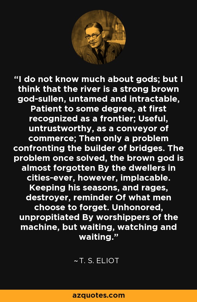 I do not know much about gods; but I think that the river is a strong brown god-sullen, untamed and intractable, Patient to some degree, at first recognized as a frontier; Useful, untrustworthy, as a conveyor of commerce; Then only a problem confronting the builder of bridges. The problem once solved, the brown god is almost forgotten By the dwellers in cities-ever, however, implacable. Keeping his seasons, and rages, destroyer, reminder Of what men choose to forget. Unhonored, unpropitiated By worshippers of the machine, but waiting, watching and waiting. - T. S. Eliot