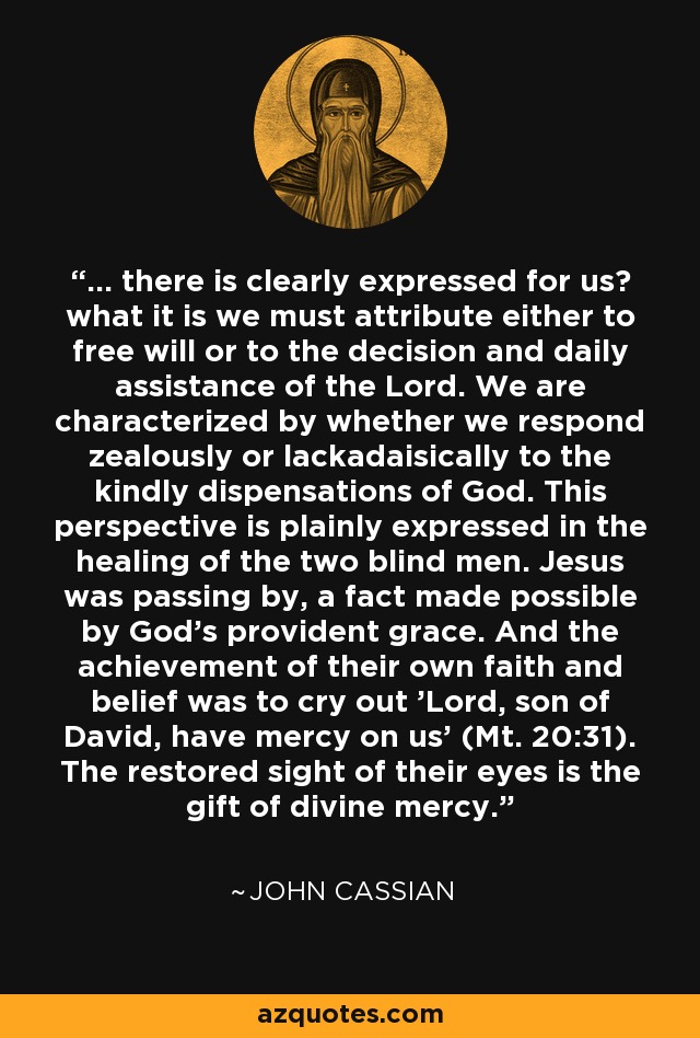 ... there is clearly expressed for us? what it is we must attribute either to free will or to the decision and daily assistance of the Lord. We are characterized by whether we respond zealously or lackadaisically to the kindly dispensations of God. This perspective is plainly expressed in the healing of the two blind men. Jesus was passing by, a fact made possible by God's provident grace. And the achievement of their own faith and belief was to cry out 'Lord, son of David, have mercy on us' (Mt. 20:31). The restored sight of their eyes is the gift of divine mercy. - John Cassian