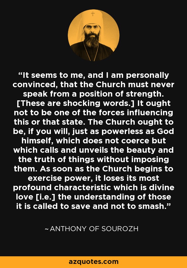 It seems to me, and I am personally convinced, that the Church must never speak from a position of strength. [These are shocking words.] It ought not to be one of the forces influencing this or that state. The Church ought to be, if you will, just as powerless as God himself, which does not coerce but which calls and unveils the beauty and the truth of things without imposing them. As soon as the Church begins to exercise power, it loses its most profound characteristic which is divine love [i.e.] the understanding of those it is called to save and not to smash. - Anthony of Sourozh