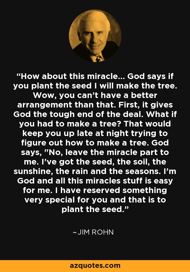 How about this miracle... God says if you plant the seed I will make the tree. Wow, you can't have a better arrangement than that. First, it gives God the tough end of the deal. What if you had to make a tree? That would keep you up late at night trying to figure out how to make a tree. God says, 