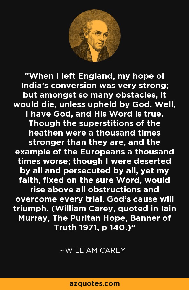 When I left England, my hope of India's conversion was very strong; but amongst so many obstacles, it would die, unless upheld by God. Well, I have God, and His Word is true. Though the superstitions of the heathen were a thousand times stronger than they are, and the example of the Europeans a thousand times worse; though I were deserted by all and persecuted by all, yet my faith, fixed on the sure Word, would rise above all obstructions and overcome every trial. God's cause will triumph. (William Carey, quoted in Iain Murray, The Puritan Hope, Banner of Truth 1971, p 140.) - William Carey