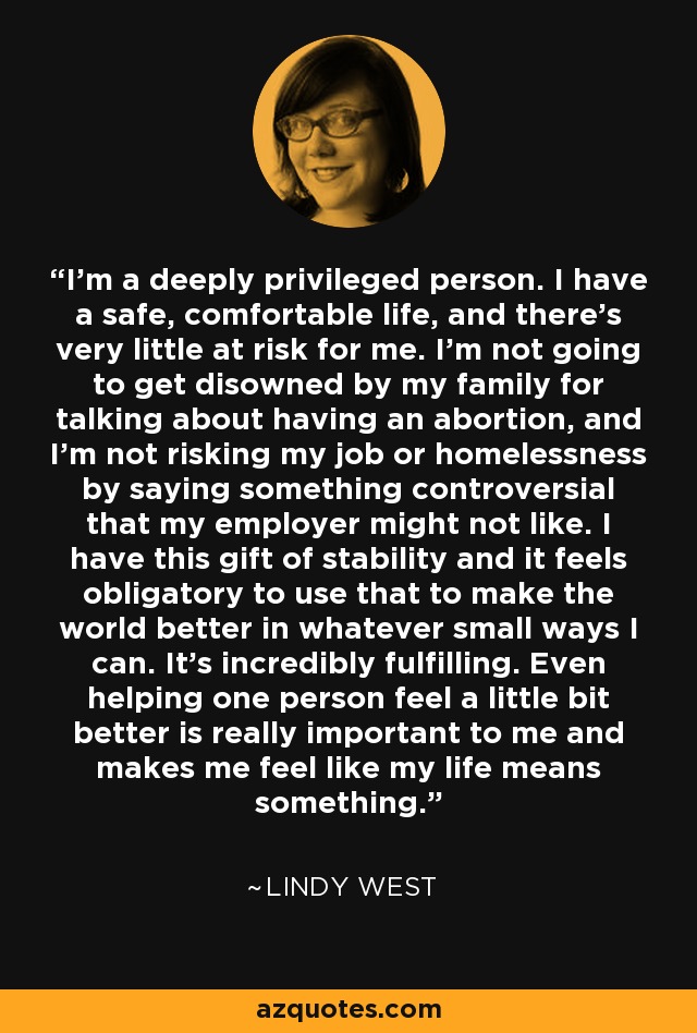 I'm a deeply privileged person. I have a safe, comfortable life, and there's very little at risk for me. I'm not going to get disowned by my family for talking about having an abortion, and I'm not risking my job or homelessness by saying something controversial that my employer might not like. I have this gift of stability and it feels obligatory to use that to make the world better in whatever small ways I can. It's incredibly fulfilling. Even helping one person feel a little bit better is really important to me and makes me feel like my life means something. - Lindy West