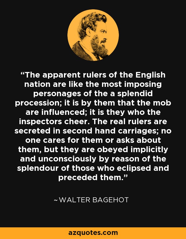 The apparent rulers of the English nation are like the most imposing personages of the a splendid procession; it is by them that the mob are influenced; it is they who the inspectors cheer. The real rulers are secreted in second hand carriages; no one cares for them or asks about them, but they are obeyed implicitly and unconsciously by reason of the splendour of those who eclipsed and preceded them. - Walter Bagehot