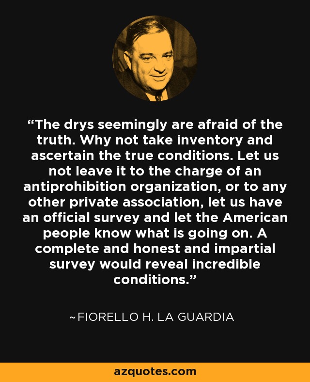The drys seemingly are afraid of the truth. Why not take inventory and ascertain the true conditions. Let us not leave it to the charge of an antiprohibition organization, or to any other private association, let us have an official survey and let the American people know what is going on. A complete and honest and impartial survey would reveal incredible conditions. - Fiorello H. La Guardia