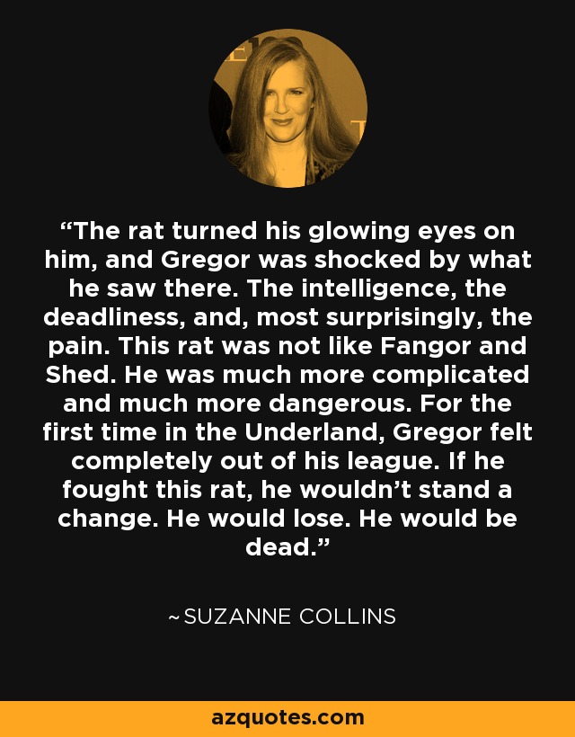 The rat turned his glowing eyes on him, and Gregor was shocked by what he saw there. The intelligence, the deadliness, and, most surprisingly, the pain. This rat was not like Fangor and Shed. He was much more complicated and much more dangerous. For the first time in the Underland, Gregor felt completely out of his league. If he fought this rat, he wouldn't stand a change. He would lose. He would be dead. - Suzanne Collins