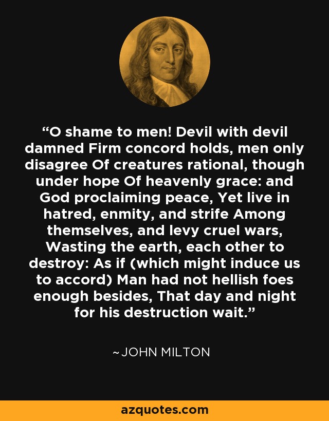 O shame to men! Devil with devil damned Firm concord holds, men only disagree Of creatures rational, though under hope Of heavenly grace: and God proclaiming peace, Yet live in hatred, enmity, and strife Among themselves, and levy cruel wars, Wasting the earth, each other to destroy: As if (which might induce us to accord) Man had not hellish foes enough besides, That day and night for his destruction wait. - John Milton