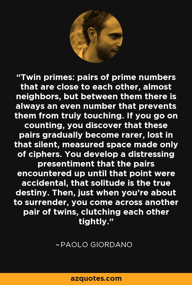 Twin primes: pairs of prime numbers that are close to each other, almost neighbors, but between them there is always an even number that prevents them from truly touching. If you go on counting, you discover that these pairs gradually become rarer, lost in that silent, measured space made only of ciphers. You develop a distressing presentiment that the pairs encountered up until that point were accidental, that solitude is the true destiny. Then, just when you’re about to surrender, you come across another pair of twins, clutching each other tightly. - Paolo Giordano