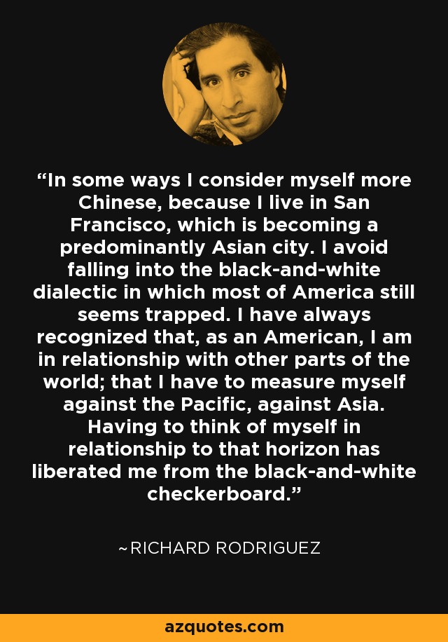 In some ways I consider myself more Chinese, because I live in San Francisco, which is becoming a predominantly Asian city. I avoid falling into the black-and-white dialectic in which most of America still seems trapped. I have always recognized that, as an American, I am in relationship with other parts of the world; that I have to measure myself against the Pacific, against Asia. Having to think of myself in relationship to that horizon has liberated me from the black-and-white checkerboard. - Richard Rodriguez