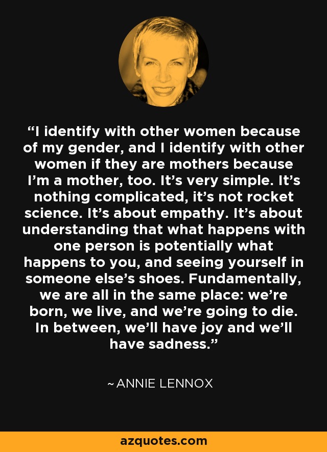 I identify with other women because of my gender, and I identify with other women if they are mothers because I'm a mother, too. It's very simple. It's nothing complicated, it's not rocket science. It's about empathy. It's about understanding that what happens with one person is potentially what happens to you, and seeing yourself in someone else's shoes. Fundamentally, we are all in the same place: we're born, we live, and we're going to die. In between, we'll have joy and we'll have sadness. - Annie Lennox