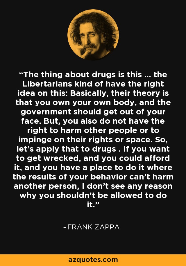 The thing about drugs is this ... the Libertarians kind of have the right idea on this: Basically, their theory is that you own your own body, and the government should get out of your face. But, you also do not have the right to harm other people or to impinge on their rights or space. So, let's apply that to drugs . If you want to get wrecked, and you could afford it, and you have a place to do it where the results of your behavior can't harm another person, I don't see any reason why you shouldn't be allowed to do it. - Frank Zappa