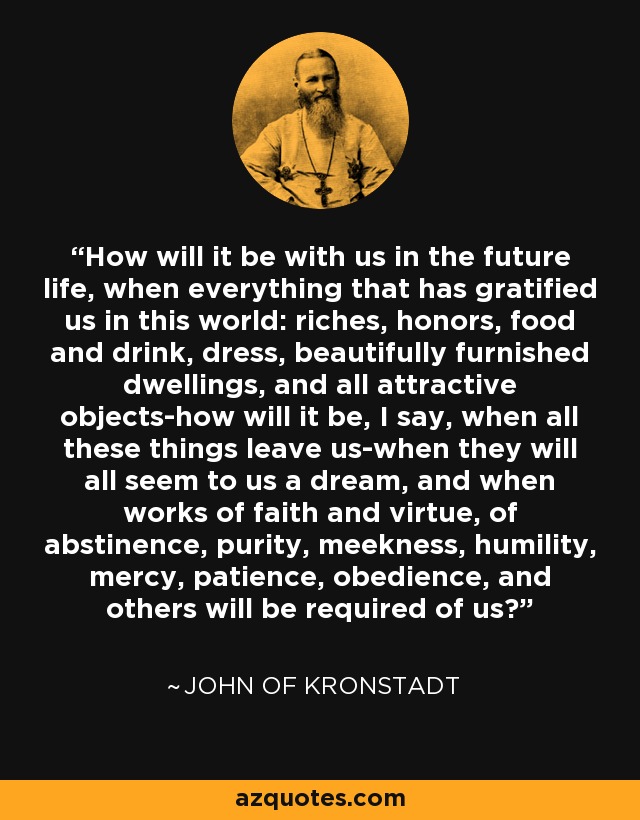 How will it be with us in the future life, when everything that has gratified us in this world: riches, honors, food and drink, dress, beautifully furnished dwellings, and all attractive objects-how will it be, I say, when all these things leave us-when they will all seem to us a dream, and when works of faith and virtue, of abstinence, purity, meekness, humility, mercy, patience, obedience, and others will be required of us? - John of Kronstadt