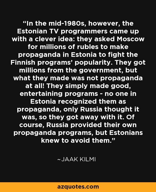 In the mid-1980s, however, the Estonian TV programmers came up with a clever idea: they asked Moscow for millions of rubles to make propaganda in Estonia to fight the Finnish programs' popularity. They got millions from the government, but what they made was not propaganda at all! They simply made good, entertaining programs - no one in Estonia recognized them as propaganda, only Russia thought it was, so they got away with it. Of course, Russia provided their own propaganda programs, but Estonians knew to avoid them. - Jaak Kilmi