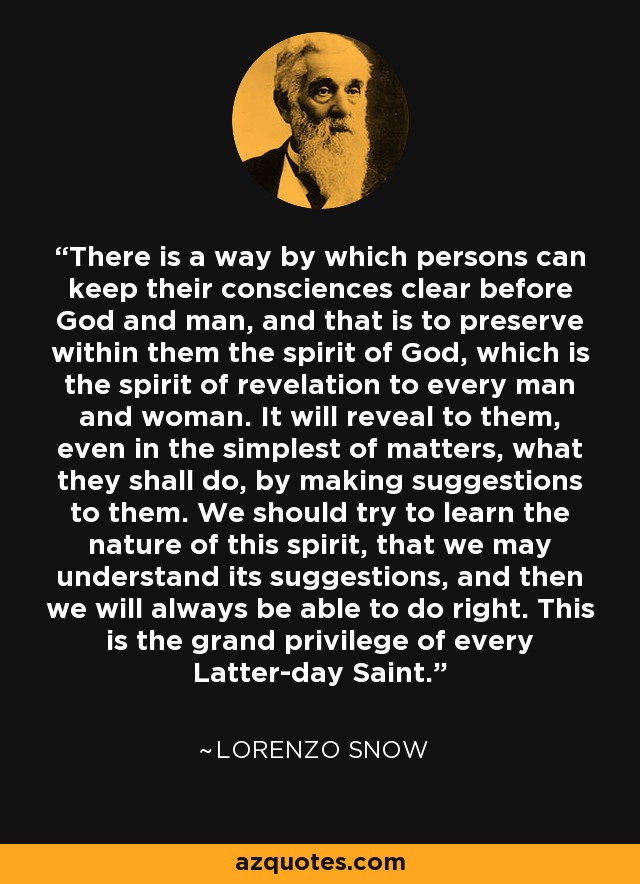 There is a way by which persons can keep their consciences clear before God and man, and that is to preserve within them the spirit of God, which is the spirit of revelation to every man and woman. It will reveal to them, even in the simplest of matters, what they shall do, by making suggestions to them. We should try to learn the nature of this spirit, that we may understand its suggestions, and then we will always be able to do right. This is the grand privilege of every Latter-day Saint. - Lorenzo Snow