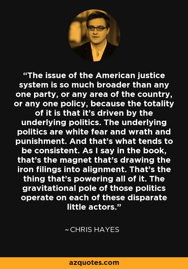 The issue of the American justice system is so much broader than any one party, or any area of the country, or any one policy, because the totality of it is that it's driven by the underlying politics. The underlying politics are white fear and wrath and punishment. And that's what tends to be consistent. As I say in the book, that's the magnet that's drawing the iron filings into alignment. That's the thing that's powering all of it. The gravitational pole of those politics operate on each of these disparate little actors. - Chris Hayes