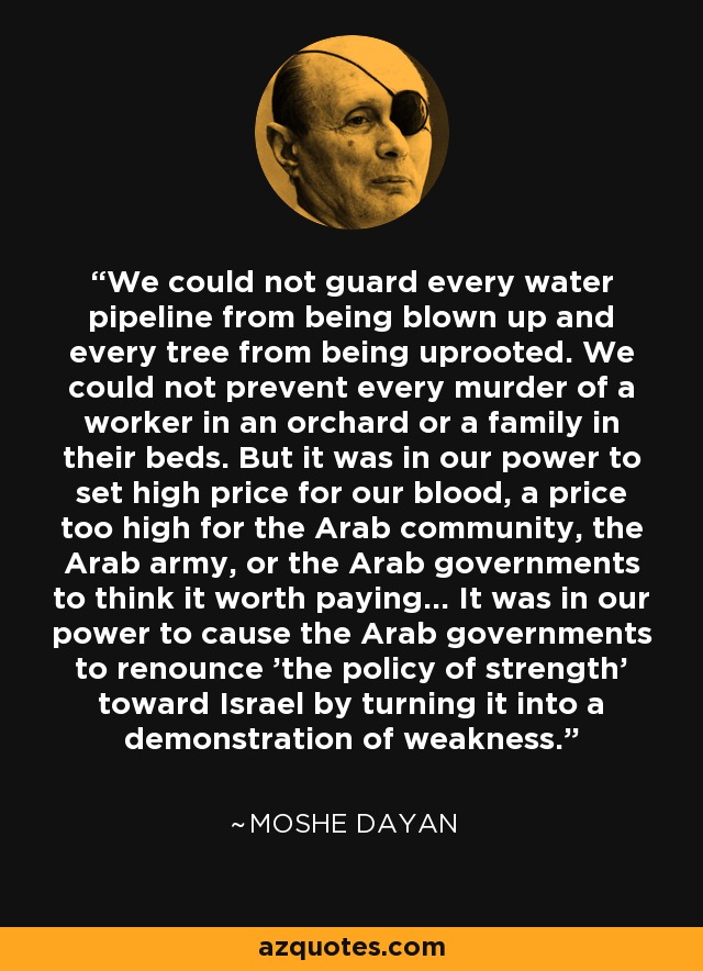 We could not guard every water pipeline from being blown up and every tree from being uprooted. We could not prevent every murder of a worker in an orchard or a family in their beds. But it was in our power to set high price for our blood, a price too high for the Arab community, the Arab army, or the Arab governments to think it worth paying... It was in our power to cause the Arab governments to renounce 'the policy of strength' toward Israel by turning it into a demonstration of weakness. - Moshe Dayan
