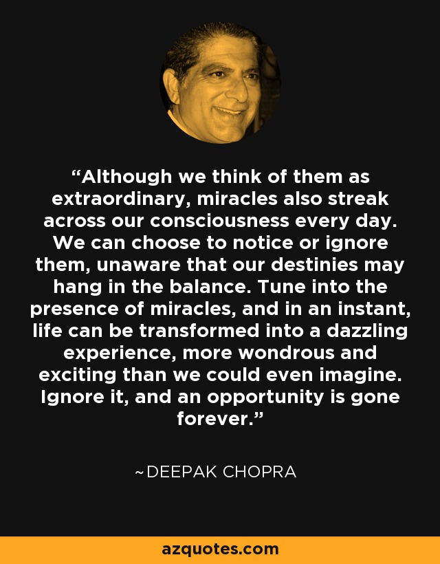 Although we think of them as extraordinary, miracles also streak across our consciousness every day. We can choose to notice or ignore them, unaware that our destinies may hang in the balance. Tune into the presence of miracles, and in an instant, life can be transformed into a dazzling experience, more wondrous and exciting than we could even imagine. Ignore it, and an opportunity is gone forever. - Deepak Chopra