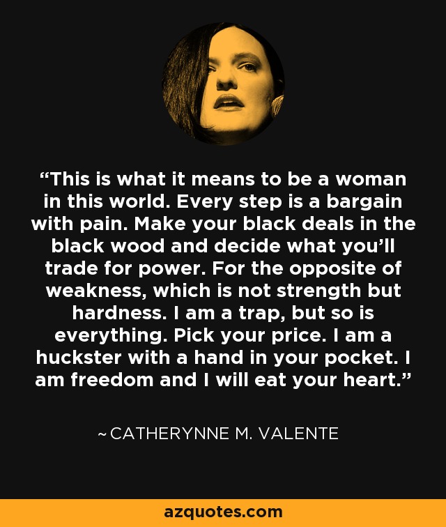 This is what it means to be a woman in this world. Every step is a bargain with pain. Make your black deals in the black wood and decide what you’ll trade for power. For the opposite of weakness, which is not strength but hardness. I am a trap, but so is everything. Pick your price. I am a huckster with a hand in your pocket. I am freedom and I will eat your heart. - Catherynne M. Valente