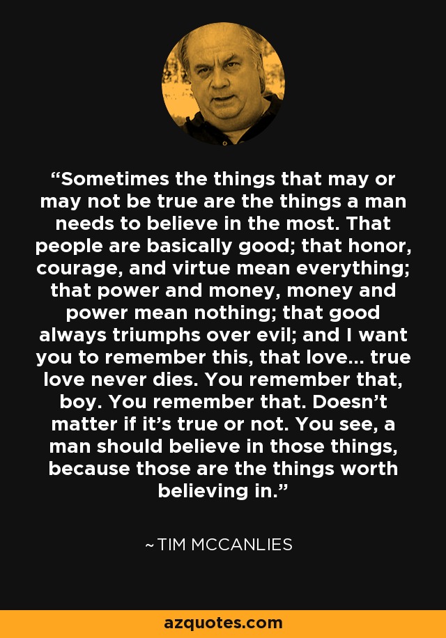 Sometimes the things that may or may not be true are the things a man needs to believe in the most. That people are basically good; that honor, courage, and virtue mean everything; that power and money, money and power mean nothing; that good always triumphs over evil; and I want you to remember this, that love... true love never dies. You remember that, boy. You remember that. Doesn't matter if it's true or not. You see, a man should believe in those things, because those are the things worth believing in. - Tim McCanlies