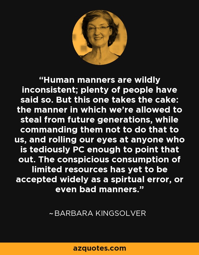 Human manners are wildly inconsistent; plenty of people have said so. But this one takes the cake: the manner in which we're allowed to steal from future generations, while commanding them not to do that to us, and rolling our eyes at anyone who is tediously PC enough to point that out. The conspicious consumption of limited resources has yet to be accepted widely as a spirtual error, or even bad manners. - Barbara Kingsolver