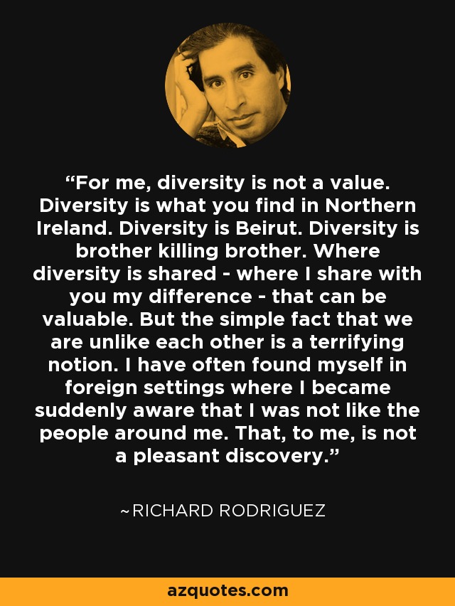 For me, diversity is not a value. Diversity is what you find in Northern Ireland. Diversity is Beirut. Diversity is brother killing brother. Where diversity is shared - where I share with you my difference - that can be valuable. But the simple fact that we are unlike each other is a terrifying notion. I have often found myself in foreign settings where I became suddenly aware that I was not like the people around me. That, to me, is not a pleasant discovery. - Richard Rodriguez